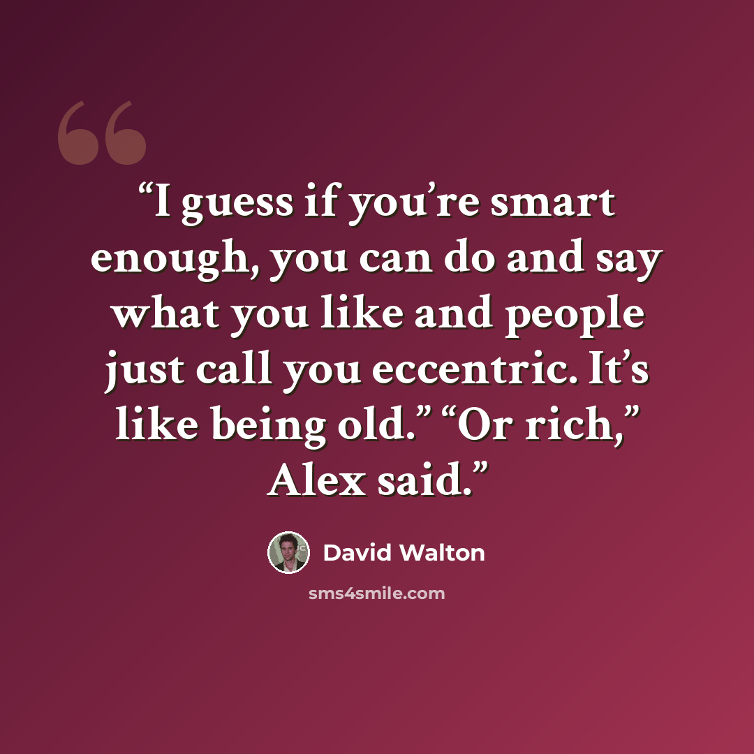 “I guess if you’re smart enough, you can do and say what you like and people just call you eccentric. It’s like being old.” “Or rich,” Alex said.” quote by David Walton
