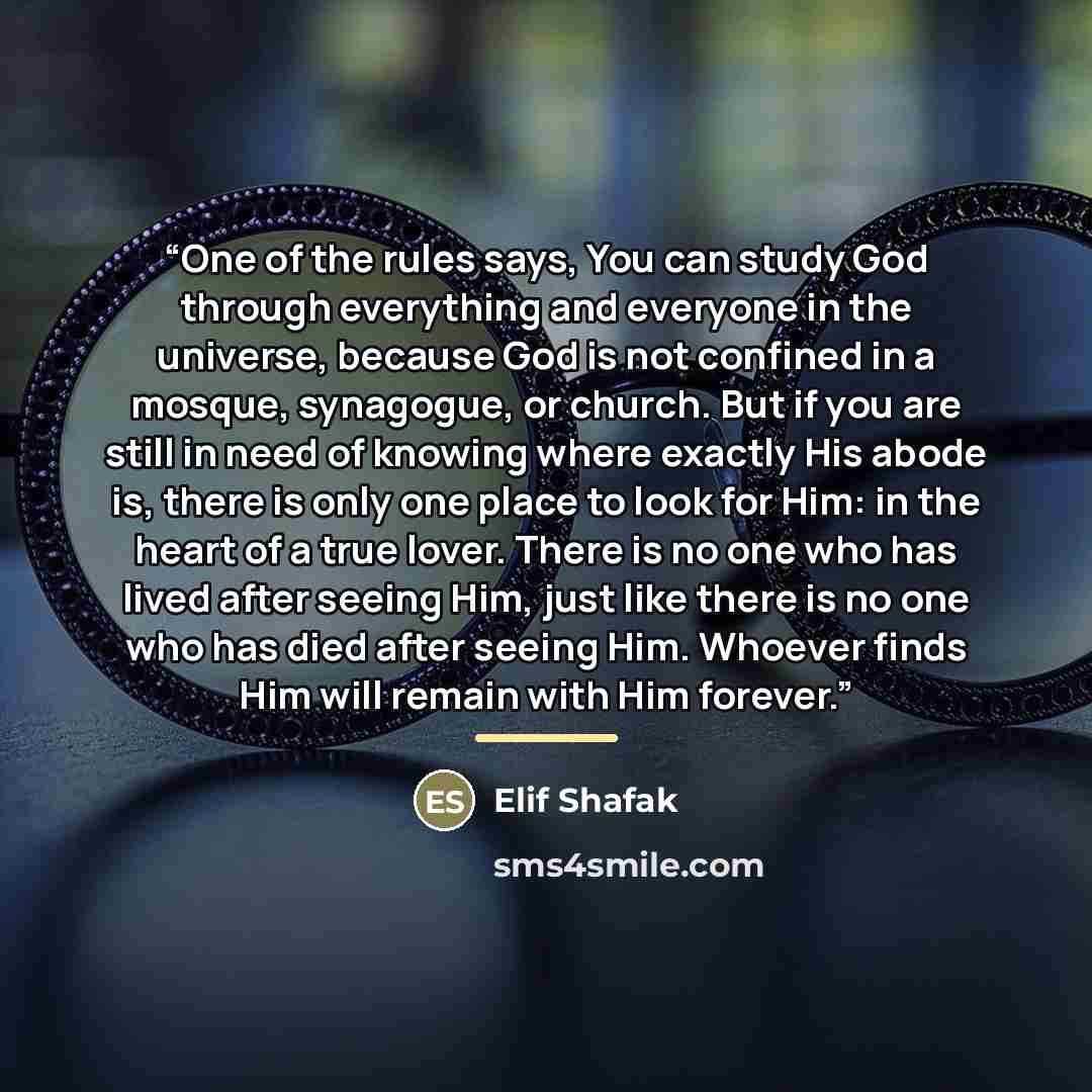 “One of the rules says, You can study God through everything and everyone in the universe, because God is not confined in a mosque, synagogue, or church. But if you are still in need of knowing where exactly His abode is, there is only one place to look for Him: in the heart of a true lover. There…” quote by Elif Shafak