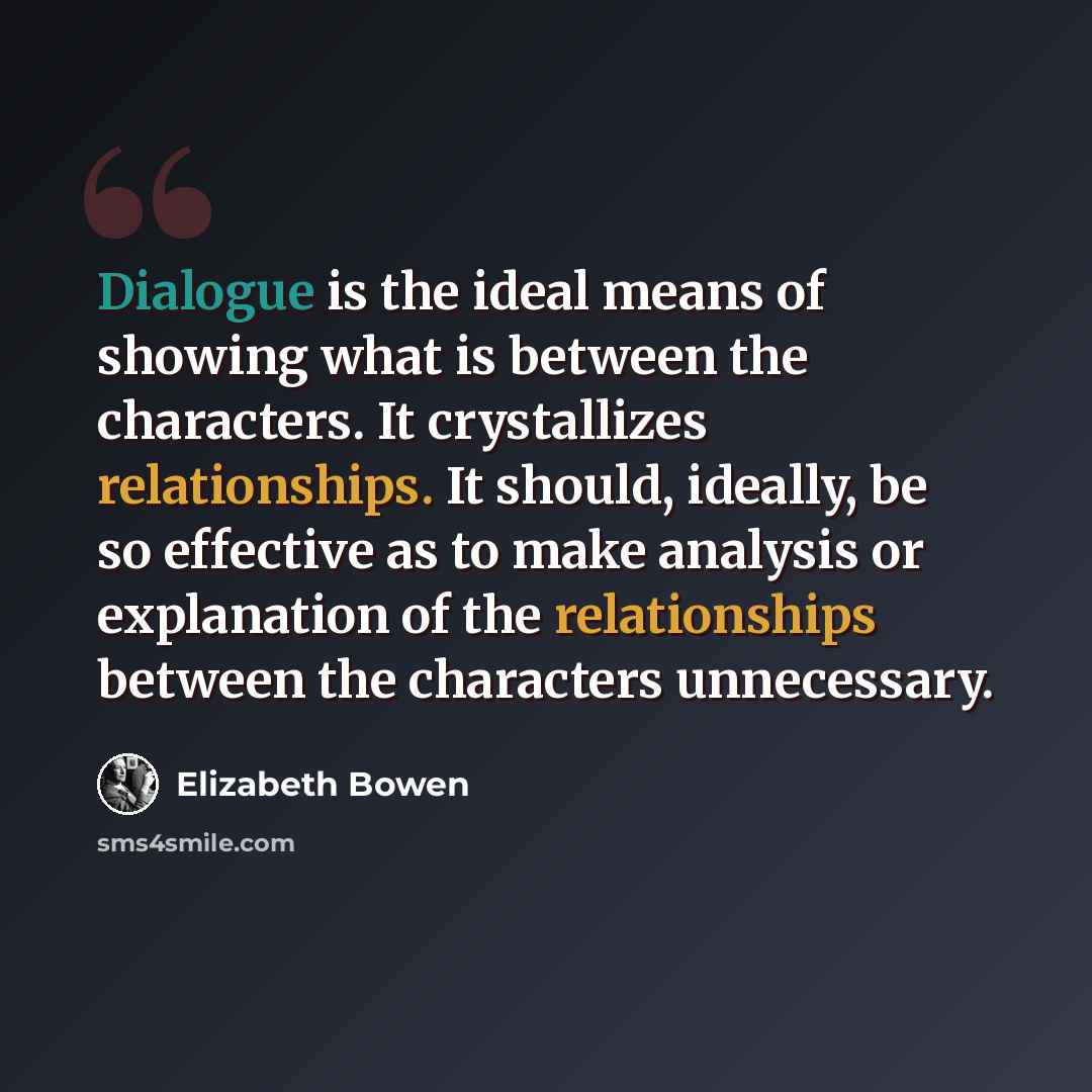 “Dialogue is the ideal means of showing what is between the characters. It crystallizes relationships. It should, ideally, be so effective as to make analysis or explanation of the relationships between the characters unnecessary.” quote by Elizabeth Bowen