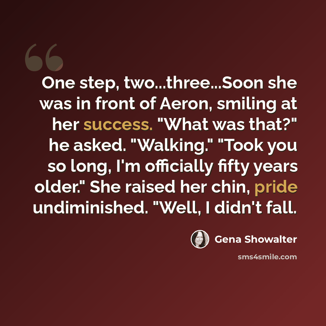 “One step, two...three...Soon she was in front of Aeron, smiling at her success. "What was that?" he asked. "Walking." "Took you so long, I'm officially fifty years older." She raised her chin, pride undiminished. "Well, I didn't fall.” quote by Gena Showalter