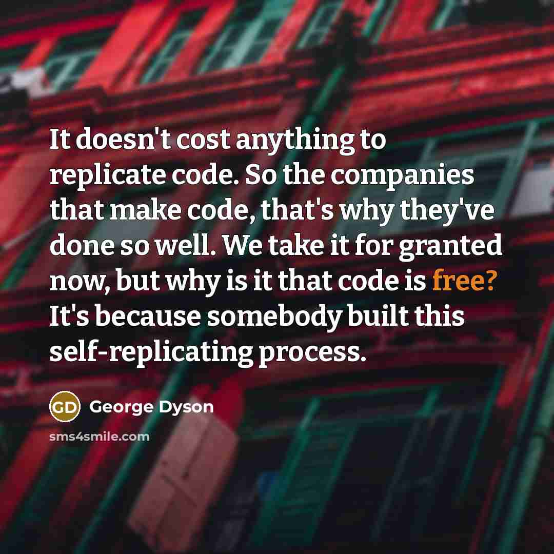 “It doesn't cost anything to replicate code. So the companies that make code, that's why they've done so well. We take it for granted now, but why is it that code is free? It's because somebody built this self-replicating process.” quote by George Dyson