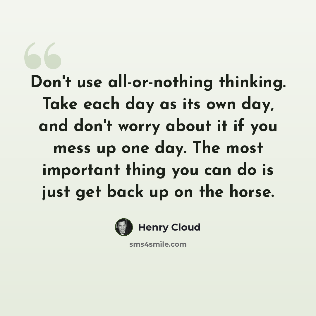 “Don't use all-or-nothing thinking. Take each day as its own day, and don't worry about it if you mess up one day. The most important thing you can do is just get back up on the horse.” quote by Henry Cloud