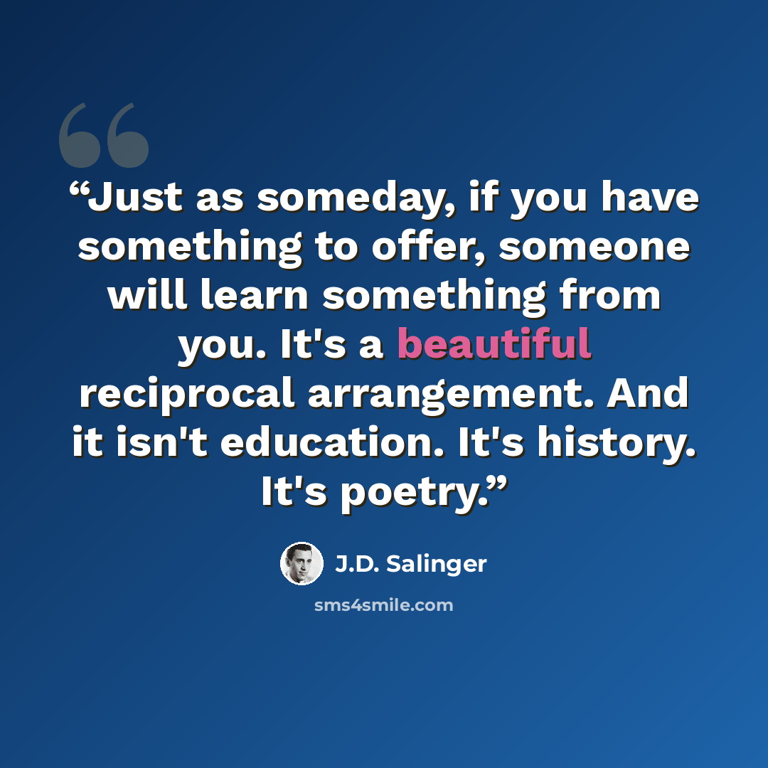 “Just as someday, if you have something to offer, someone will learn something from you. It's a beautiful reciprocal arrangement. And it isn't education. It's history. It's poetry.” quote by J.D. Salinger