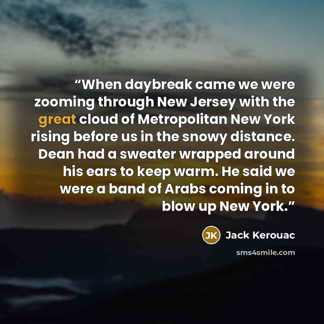 “When daybreak came we were zooming through New Jersey with the great cloud of Metropolitan New York rising before us in the snowy distance. Dean had a sweater wrapped around his ears to keep warm. He said we were a band of Arabs coming in to blow up New York.” quote by Jack Kerouac