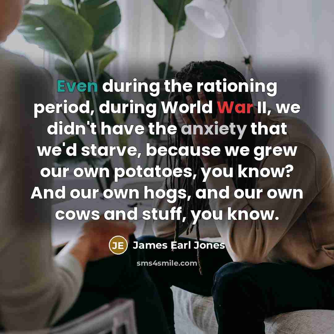 “Even during the rationing period, during World War II, we didn't have the anxiety that we'd starve, because we grew our own potatoes, you know? And our own hogs, and our own cows and stuff, you know.” quote by James Earl Jones