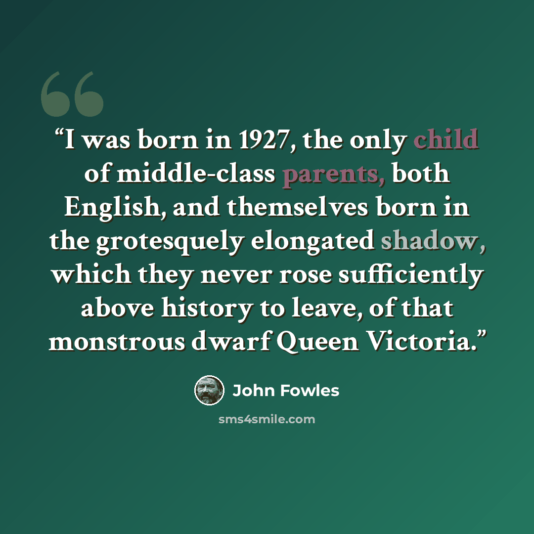 “I was born in 1927, the only child of middle-class parents, both English, and themselves born in the grotesquely elongated shadow, which they never rose sufficiently above history to leave, of that monstrous dwarf Queen Victoria.” quote by John Fowles