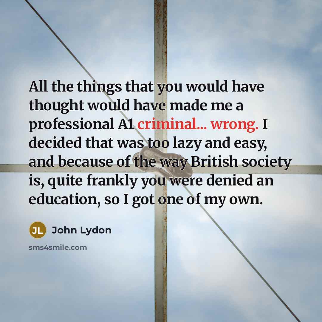 “All the things that you would have thought would have made me a professional A1 criminal... wrong. I decided that was too lazy and easy, and because of the way British society is, quite frankly you were denied an education, so I got one of my own.” quote by John Lydon