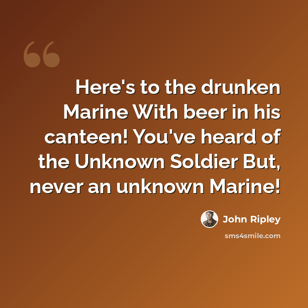 “Here's to the drunken Marine With beer in his canteen! You've heard of the Unknown Soldier But, never an unknown Marine!” quote by John Ripley