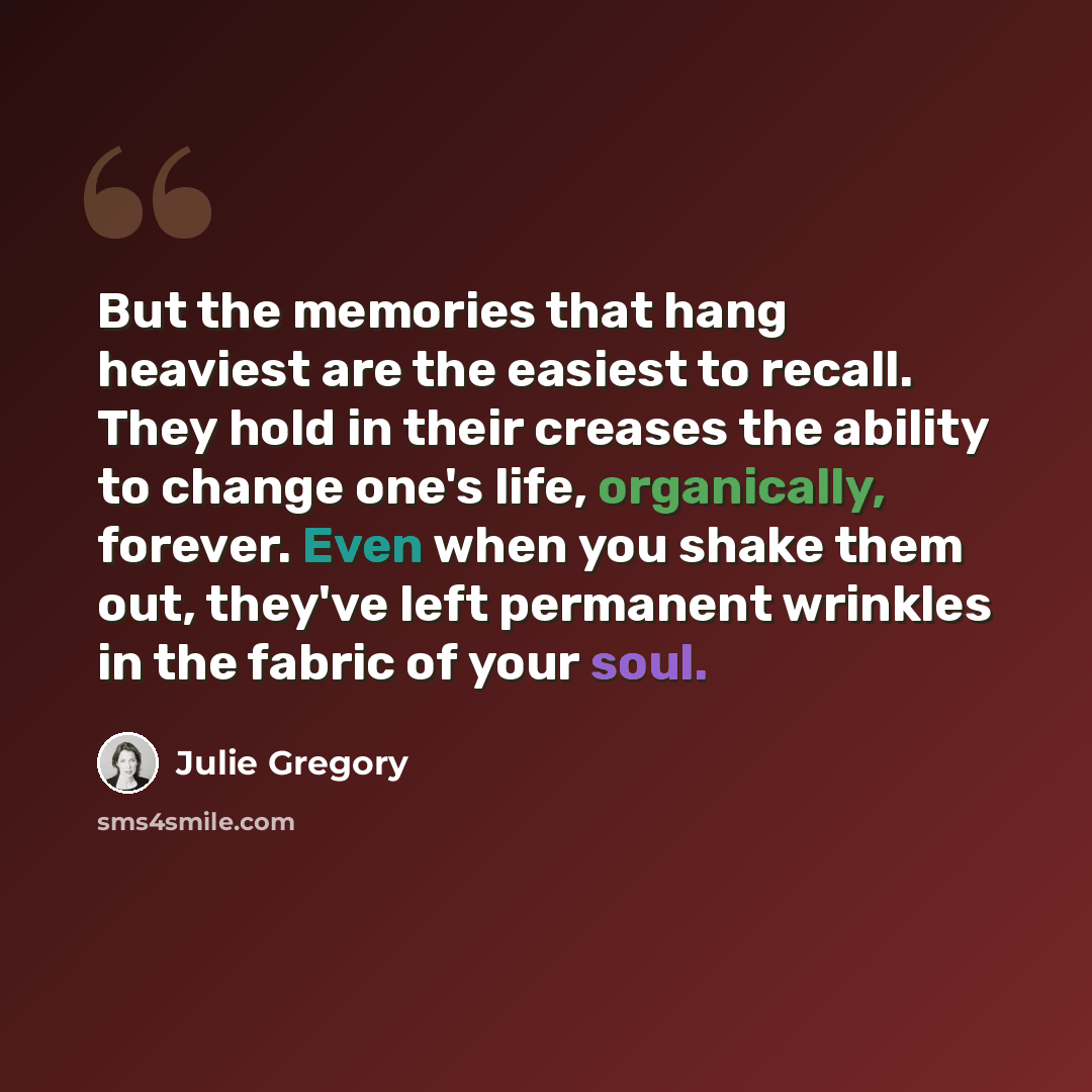 “But the memories that hang heaviest are the easiest to recall. They hold in their creases the ability to change one's life, organically, forever. Even when you shake them out, they've left permanent wrinkles in the fabric of your soul.” quote by Julie Gregory