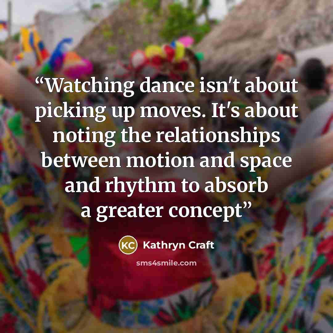 “Watching dance isn't about picking up moves. It's about noting the relationships between motion and space and rhythm to absorb a greater concept” quote by Kathryn Craft