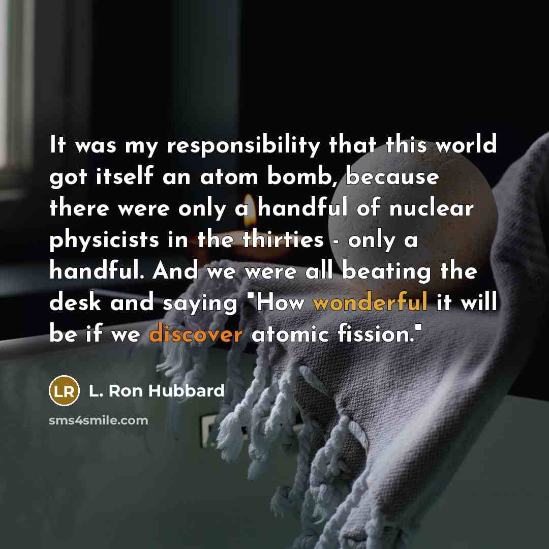 “It was my responsibility that this world got itself an atom bomb, because there were only a handful of nuclear physicists in the thirties - only a handful. And we were all beating the desk and saying "How wonderful it will be if we discover atomic fission."” quote by L. Ron Hubbard
