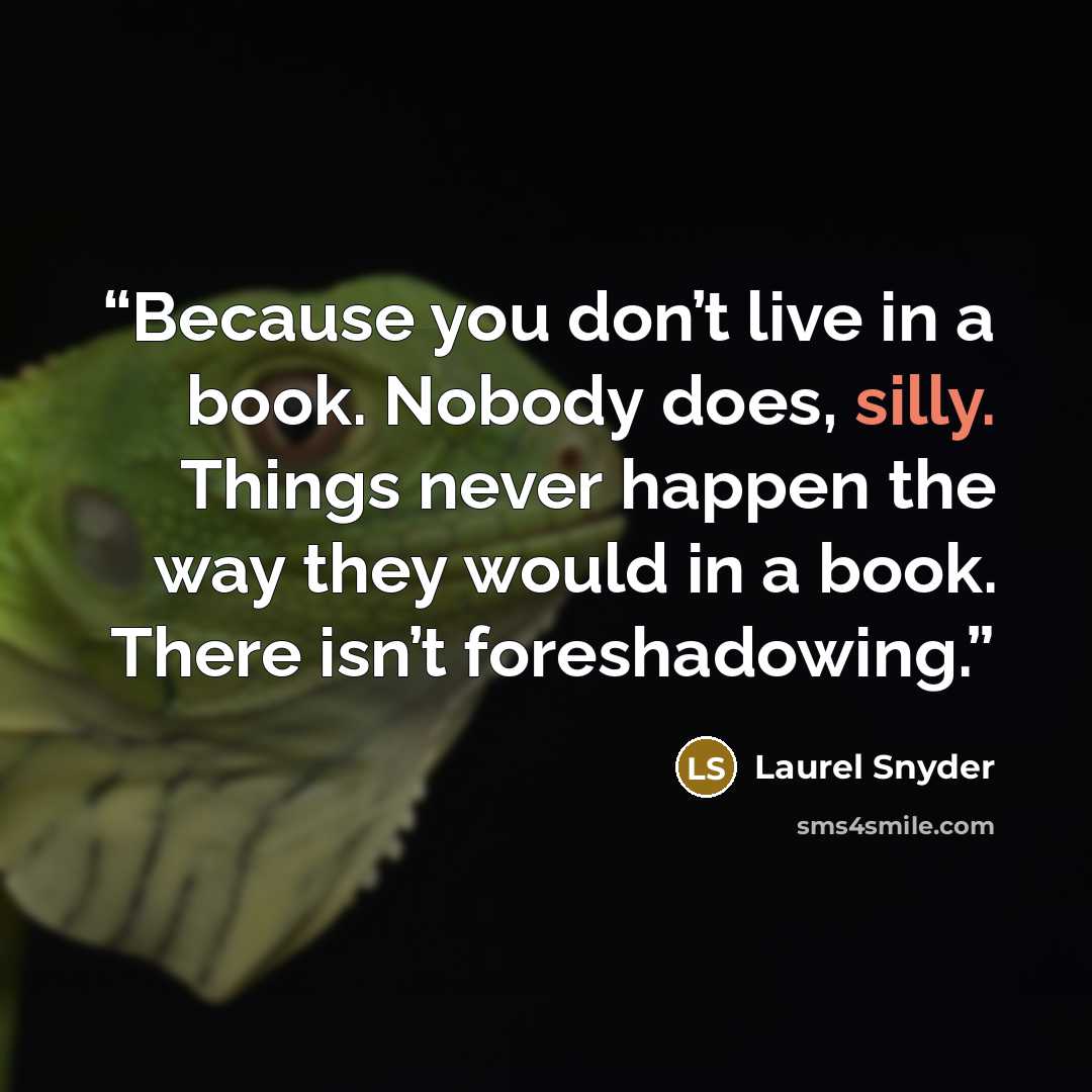 “Because you don’t live in a book. Nobody does, silly. Things never happen the way they would in a book. There isn’t foreshadowing.” quote by Laurel Snyder