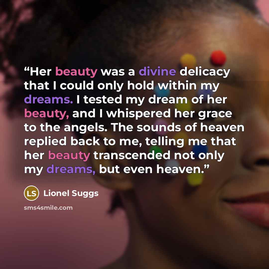 “Her beauty was a divine delicacy that I could only hold within my dreams. I tested my dream of her beauty, and I whispered her grace to the angels. The sounds of heaven replied back to me, telling me that her beauty transcended not only my dreams, but even heaven.” quote by Lionel Suggs