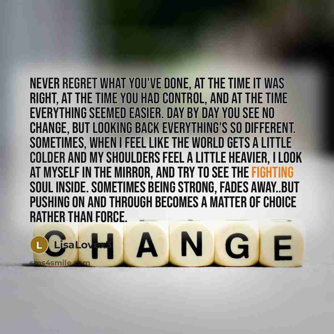 “Never regret what you've done, at the time it was right, at the time you had control, and at the time everything seemed easier. Day by day you see no change, but looking back everything's so different. Sometimes, when I feel like the world gets a little colder and my shoulders feel a little…” quote by LisaLovex3