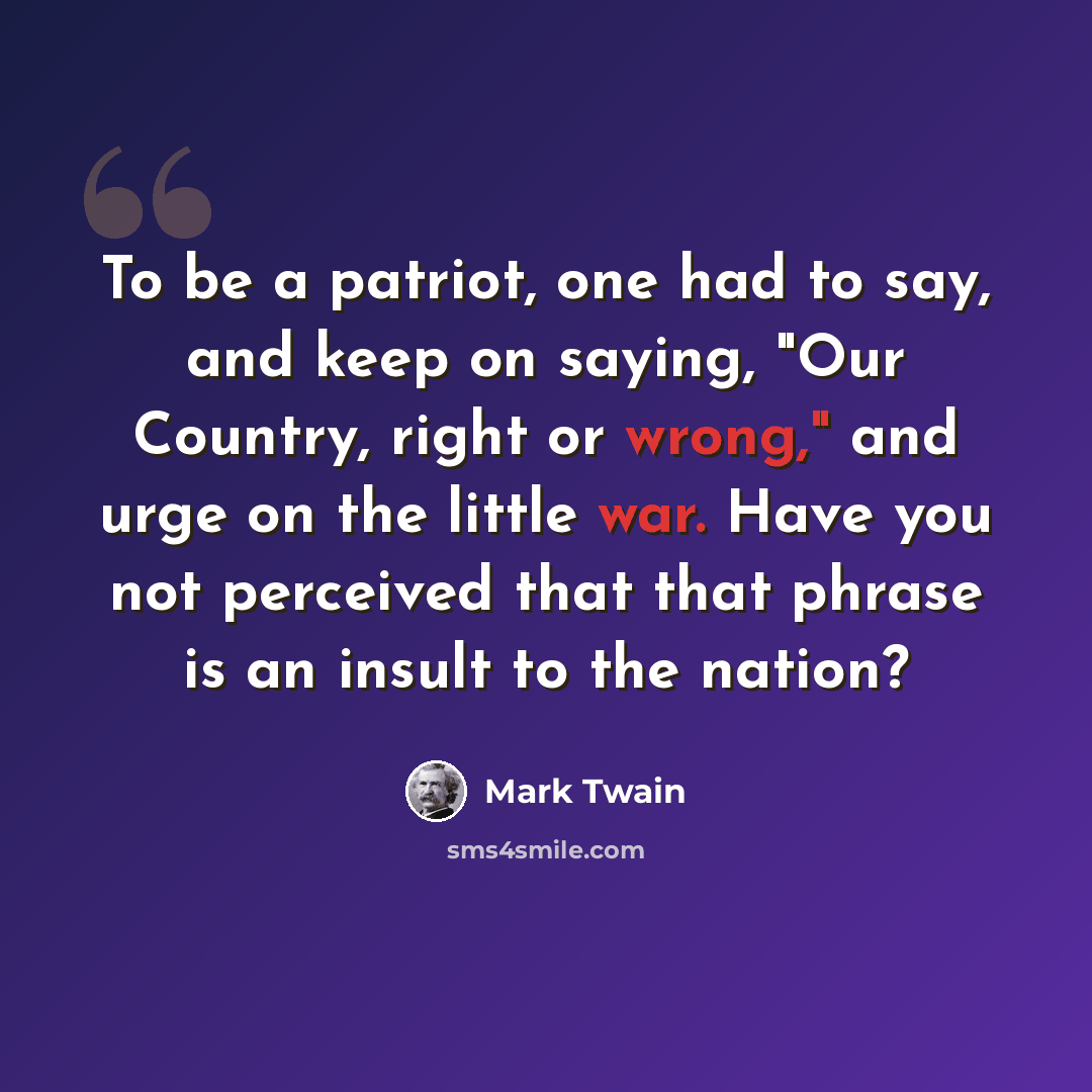 “To be a patriot, one had to say, and keep on saying, "Our Country, right or wrong," and urge on the little war. Have you not perceived that that phrase is an insult to the nation?” quote by Mark Twain