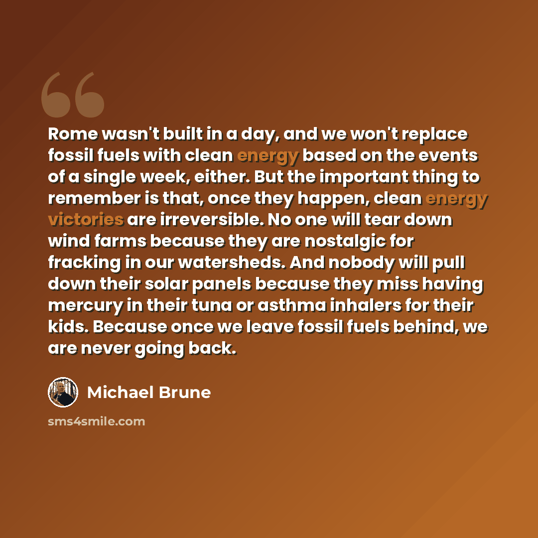“Rome wasn't built in a day, and we won't replace fossil fuels with clean energy based on the events of a single week, either. But the important thing to remember is that, once they happen, clean energy victories are irreversible. No one will tear down wind farms because they are nostalgic for…” quote by Michael Brune