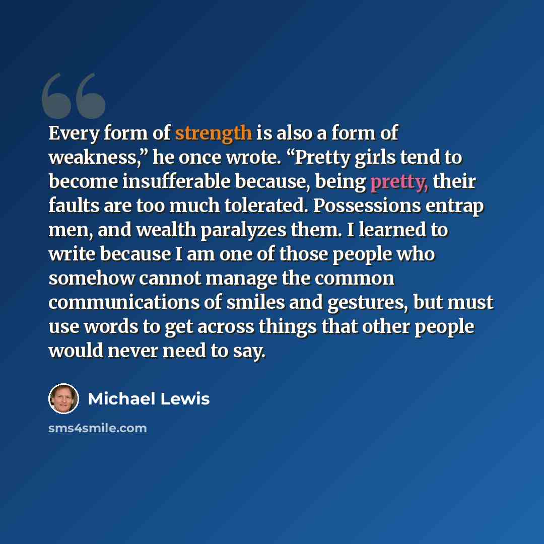 “Every form of strength is also a form of weakness,” he once wrote. “Pretty girls tend to become insufferable because, being pretty, their faults are too much tolerated. Possessions entrap men, and wealth paralyzes them. I learned to write because I am one of those people who somehow cannot manage…” quote by Michael Lewis
