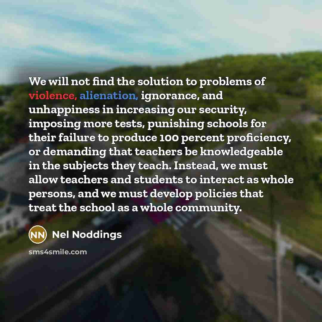 “We will not find the solution to problems of violence, alienation, ignorance, and unhappiness in increasing our security, imposing more tests, punishing schools for their failure to produce 100 percent proficiency, or demanding that teachers be knowledgeable in the subjects they teach. Instead, we…” quote by Nel Noddings