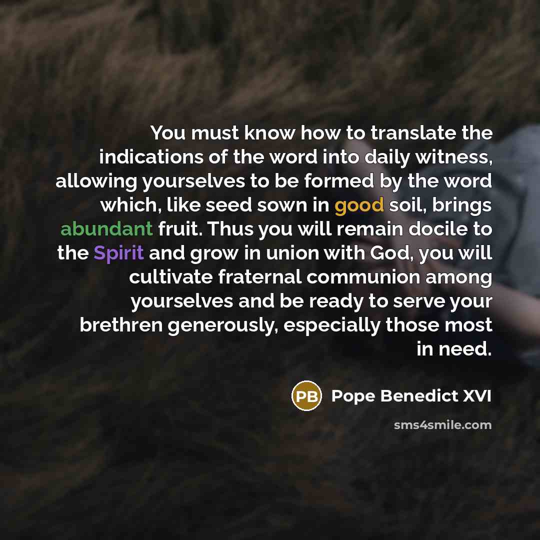 “You must know how to translate the indications of the word into daily witness, allowing yourselves to be formed by the word which, like seed sown in good soil, brings abundant fruit. Thus you will remain docile to the Spirit and grow in union with God, you will cultivate fraternal communion among…” quote by Pope Benedict XVI