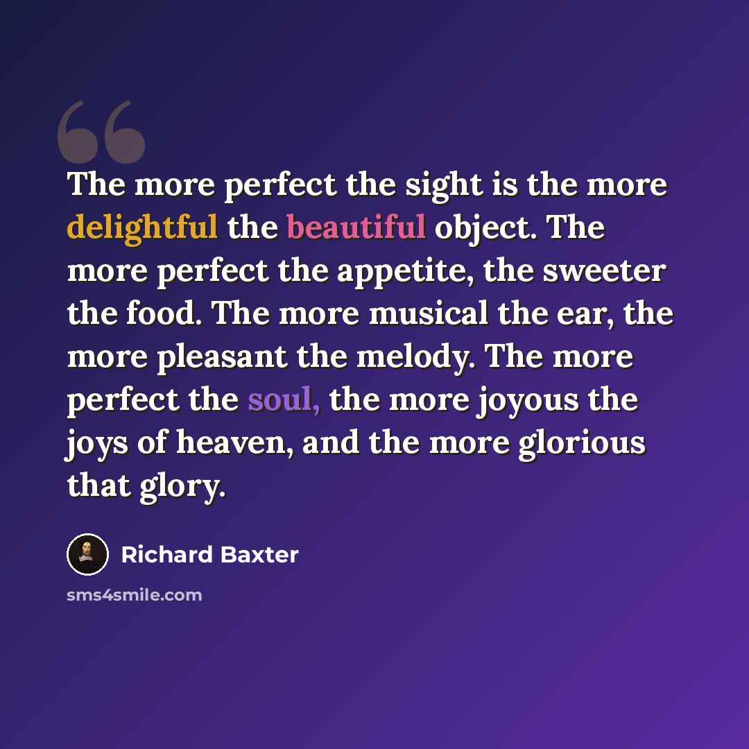 “The more perfect the sight is the more delightful the beautiful object. The more perfect the appetite, the sweeter the food. The more musical the ear, the more pleasant the melody. The more perfect the soul, the more joyous the joys of heaven, and the more glorious that glory.” quote by Richard Baxter