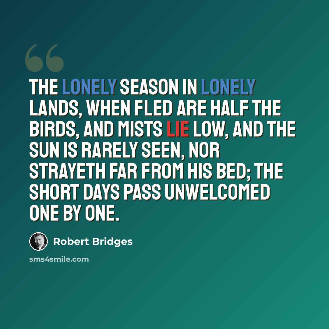 “The lonely season in lonely lands, when fled Are half the birds, and mists lie low, and the sun Is rarely seen, nor strayeth far from his bed; The short days pass unwelcomed one by one.” quote by Robert Bridges