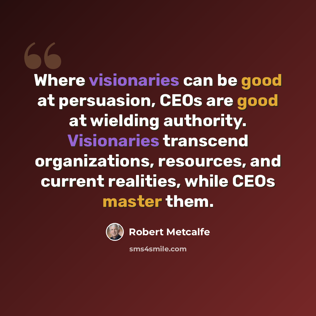 “Where visionaries can be good at persuasion, CEOs are good at wielding authority. Visionaries transcend organizations, resources, and current realities, while CEOs master them.” quote by Robert Metcalfe