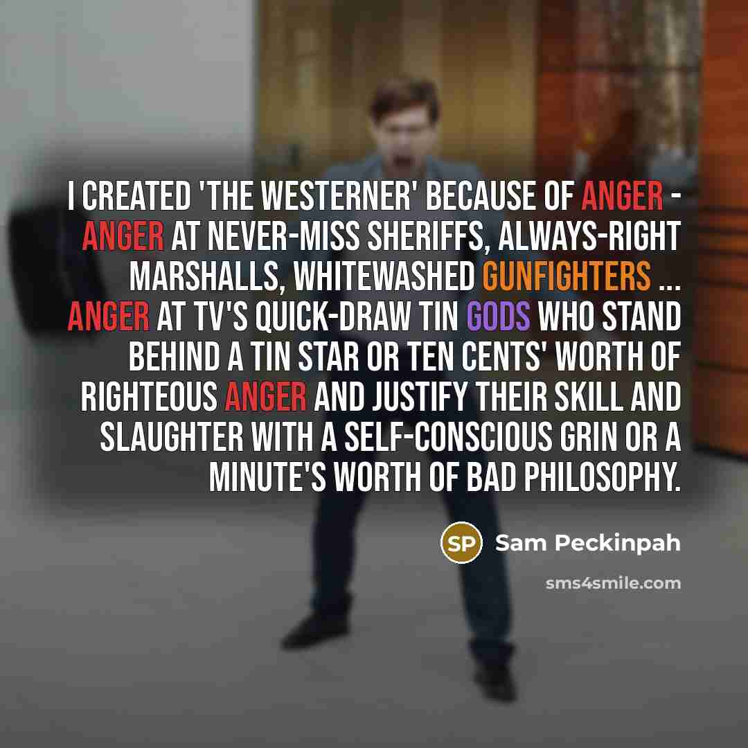 “I created 'The Westerner' because of anger - anger at never-miss sheriffs, always-right marshalls, whitewashed gunfighters ... anger at TV's quick-draw tin gods who stand behind a tin star or ten cents' worth of righteous anger and justify their skill and slaughter with a self-conscious grin or a…” quote by Sam Peckinpah