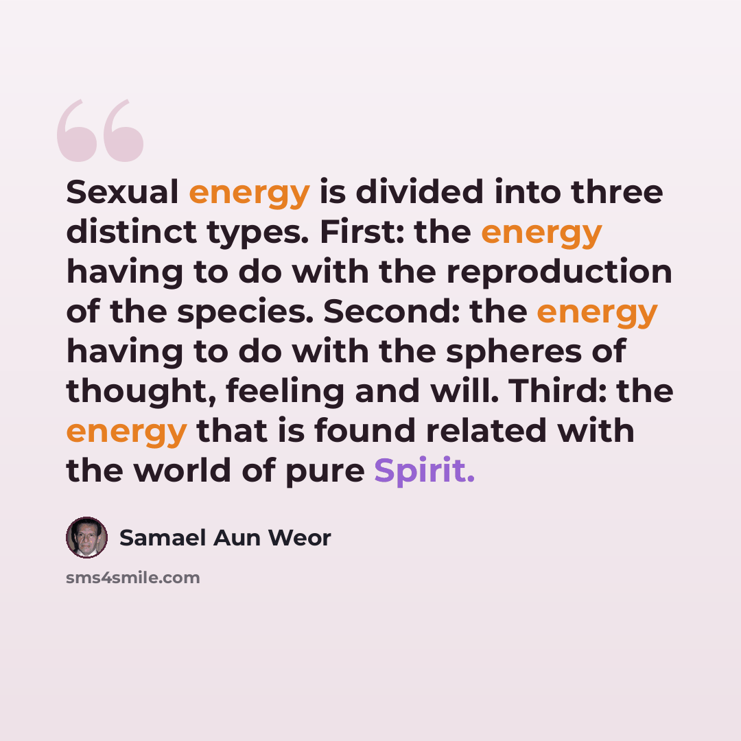“Sexual energy is divided into three distinct types. First: the energy having to do with the reproduction of the species. Second: the energy having to do with the spheres of thought, feeling and will. Third: the energy that is found related with the world of pure Spirit.” quote by Samael Aun Weor