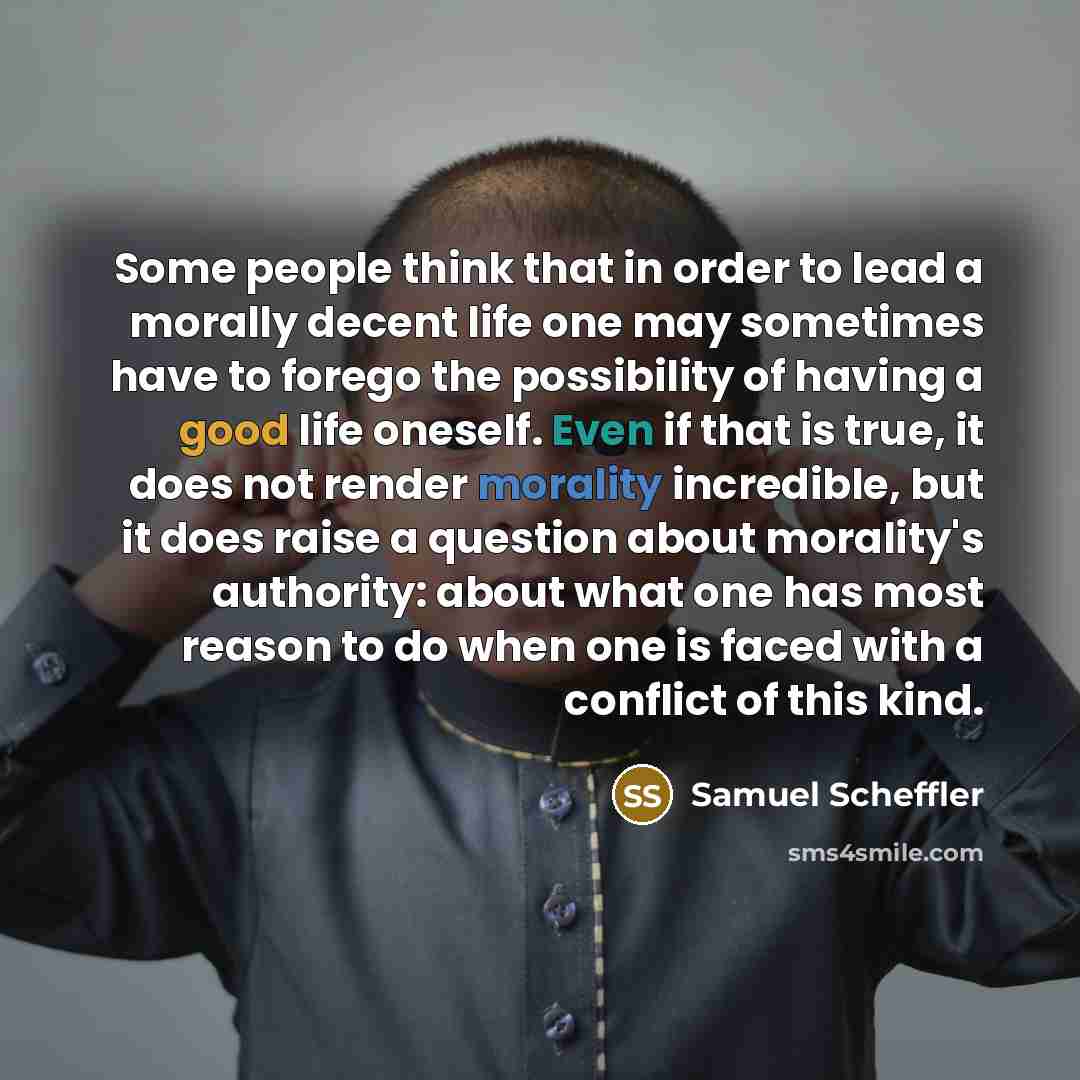 “Some people think that in order to lead a morally decent life one may sometimes have to forego the possibility of having a good life oneself. Even if that is true, it does not render morality incredible, but it does raise a question about morality's authority: about what one has most reason to do…” quote by Samuel Scheffler