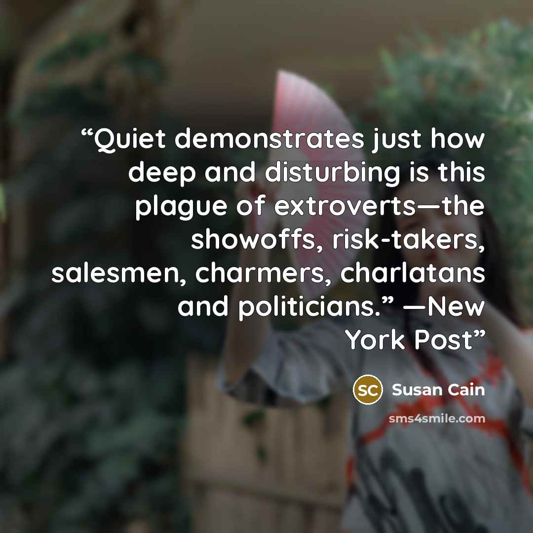 “Quiet demonstrates just how deep and disturbing is this plague of extroverts—the showoffs, risk-takers, salesmen, charmers, charlatans and politicians.” —New York Post” quote by Susan Cain
