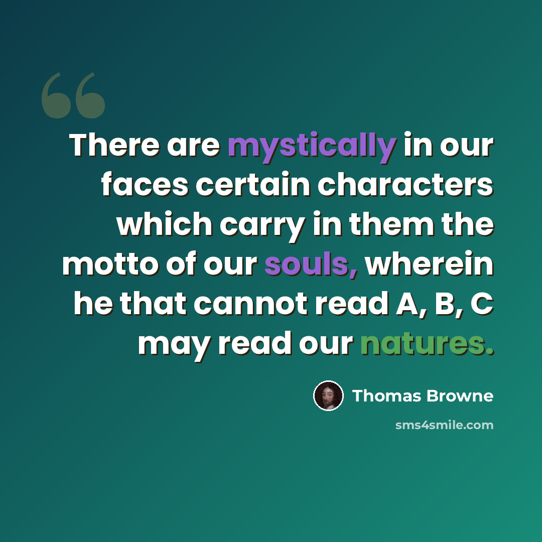 “There are mystically in our faces certain characters which carry in them the motto of our souls, wherein he that cannot read A, B, C may read our natures.” quote by Thomas Browne