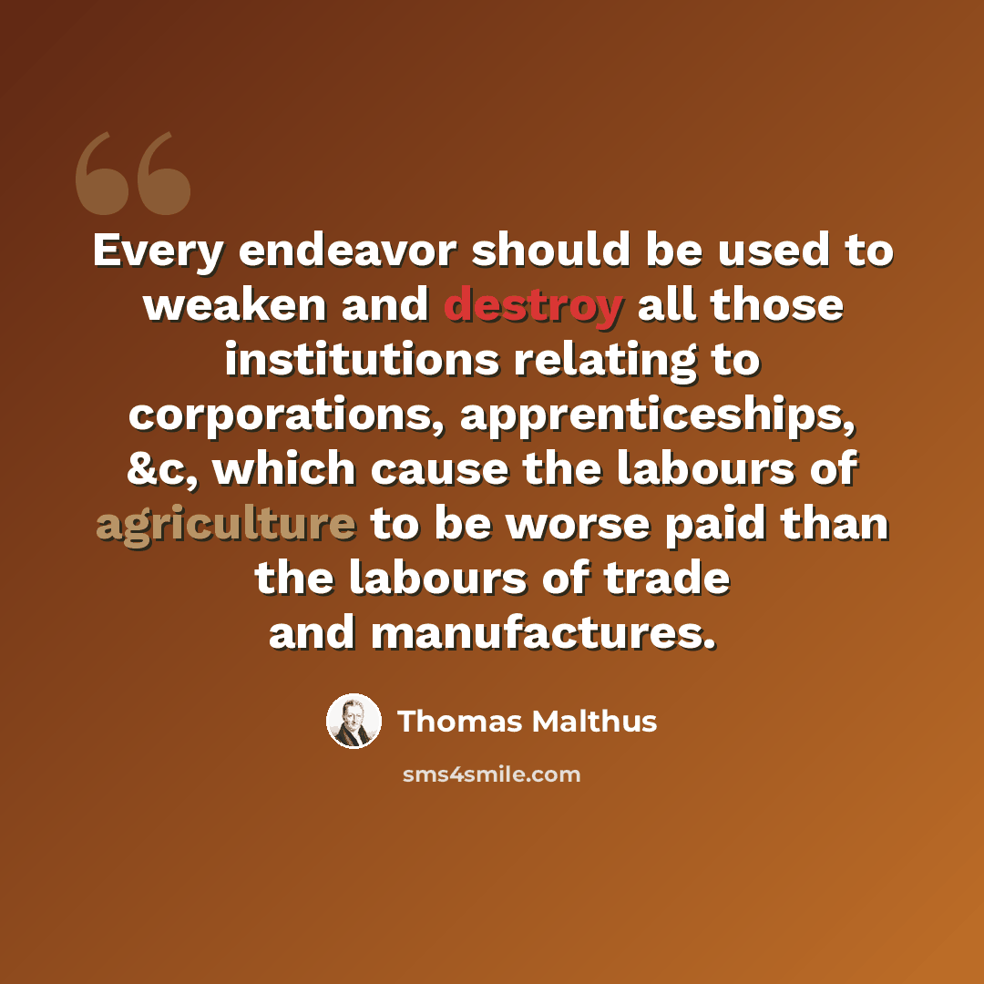 “Every endeavor should be used to weaken and destroy all those institutions relating to corporations, apprenticeships, &c, which cause the labours of agriculture to be worse paid than the labours of trade and manufactures.” quote by Thomas Malthus