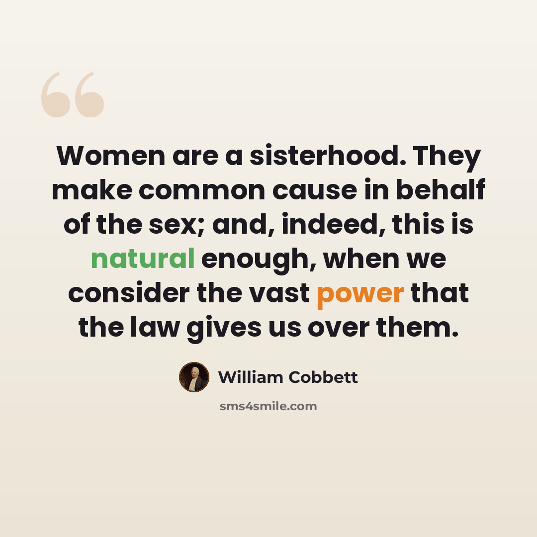 “Women are a sisterhood. They make common cause in behalf of the sex; and, indeed, this is natural enough, when we consider the vast power that the law gives us over them.” quote by William Cobbett