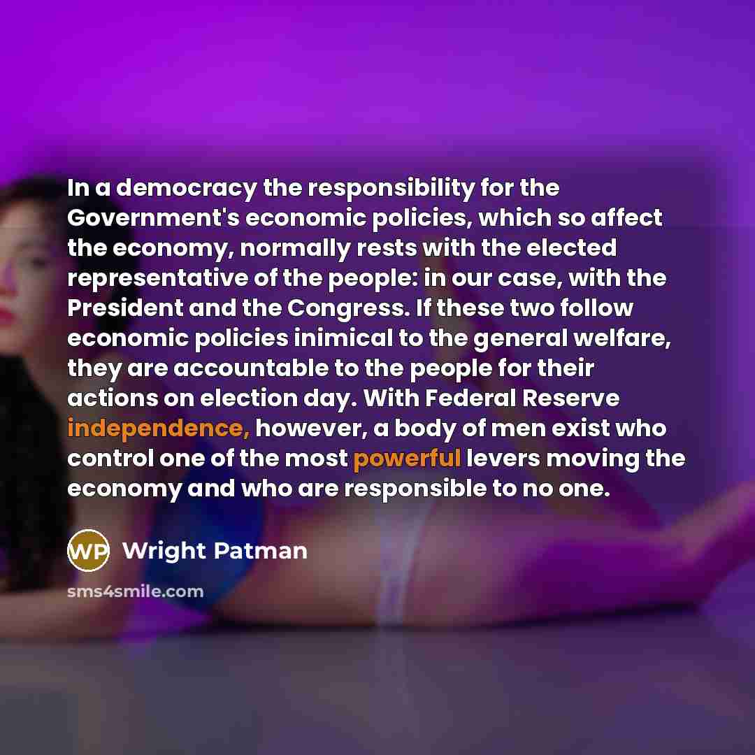 “In a democracy the responsibility for the Government's economic policies, which so affect the economy, normally rests with the elected representative of the people: in our case, with the President and the Congress. If these two follow economic policies inimical to the general welfare, they are…” quote by Wright Patman