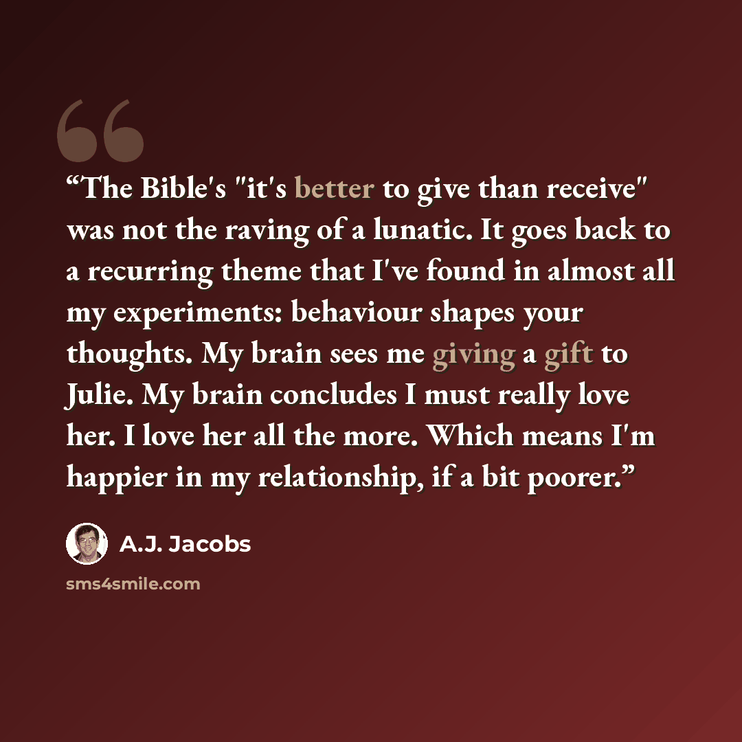 “The Bible's "it's better to give than receive" was not the raving of a lunatic. It goes back to a recurring theme that I've found in almost all my experiments: behaviour shapes your thoughts. My brain sees me giving a gift to Julie. My brain concludes I must really love her. I love her all the…” quote by A.J. Jacobs