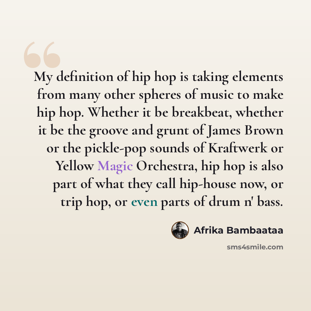 “My definition of hip hop is taking elements from many other spheres of music to make hip hop. Whether it be breakbeat, whether it be the groove and grunt of James Brown or the pickle-pop sounds of Kraftwerk or Yellow Magic Orchestra, hip hop is also part of what they call hip-house now, or trip…” quote by Afrika Bambaataa