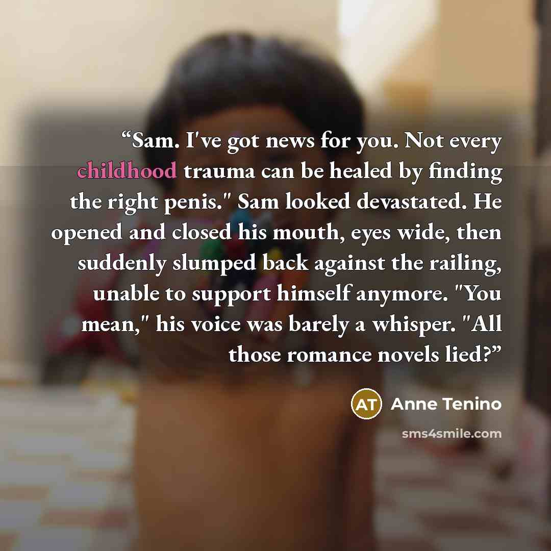 “Sam. I've got news for you. Not every childhood trauma can be healed by finding the right penis." Sam looked devastated. He opened and closed his mouth, eyes wide, then suddenly slumped back against the railing, unable to support himself anymore. "You mean," his voice was barely a whisper. "All…” quote by Anne Tenino