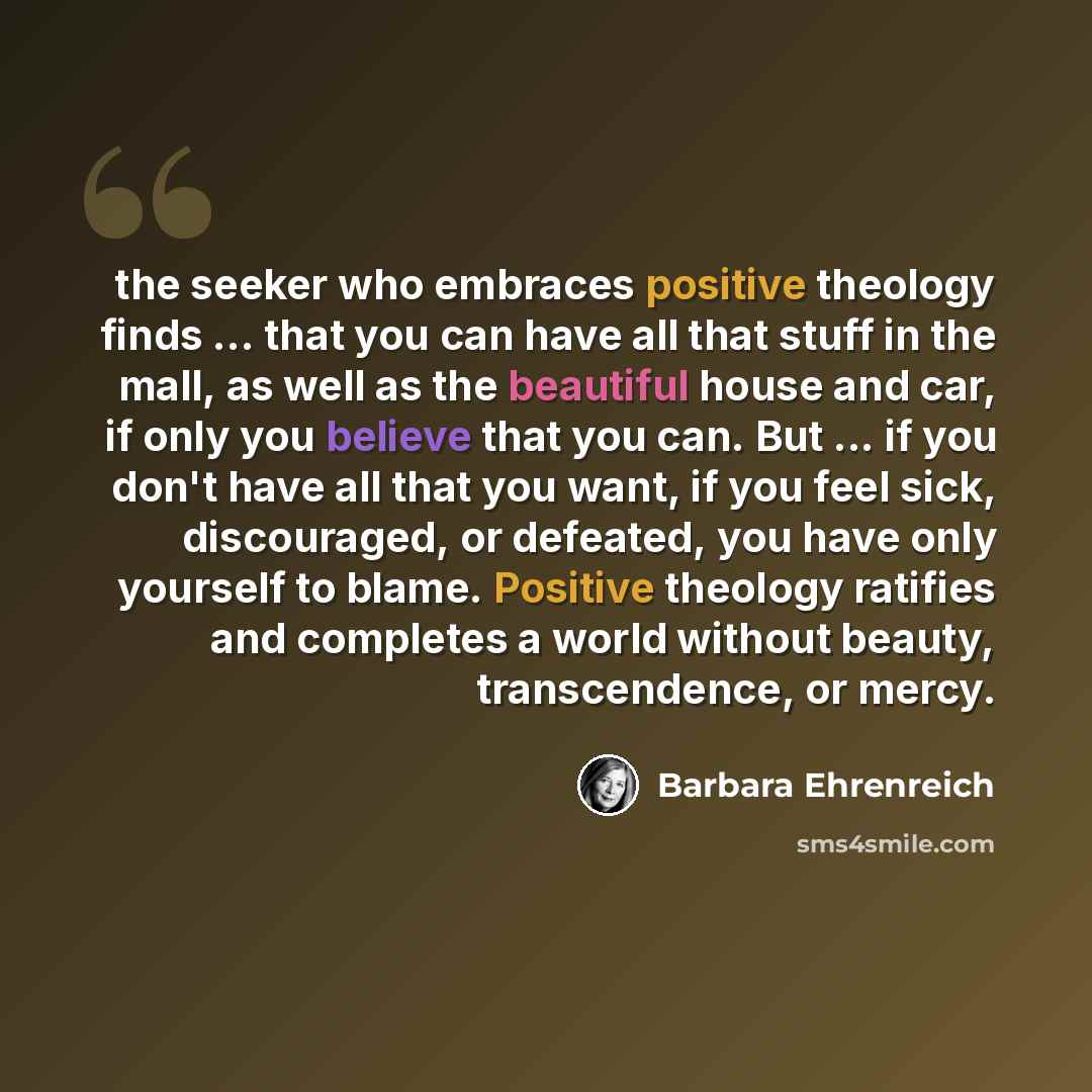“the seeker who embraces positive theology finds ... that you can have all that stuff in the mall, as well as the beautiful house and car, if only you believe that you can. But ... if you don't have all that you want, if you feel sick, discouraged, or defeated, you have only yourself to blame…” quote by Barbara Ehrenreich