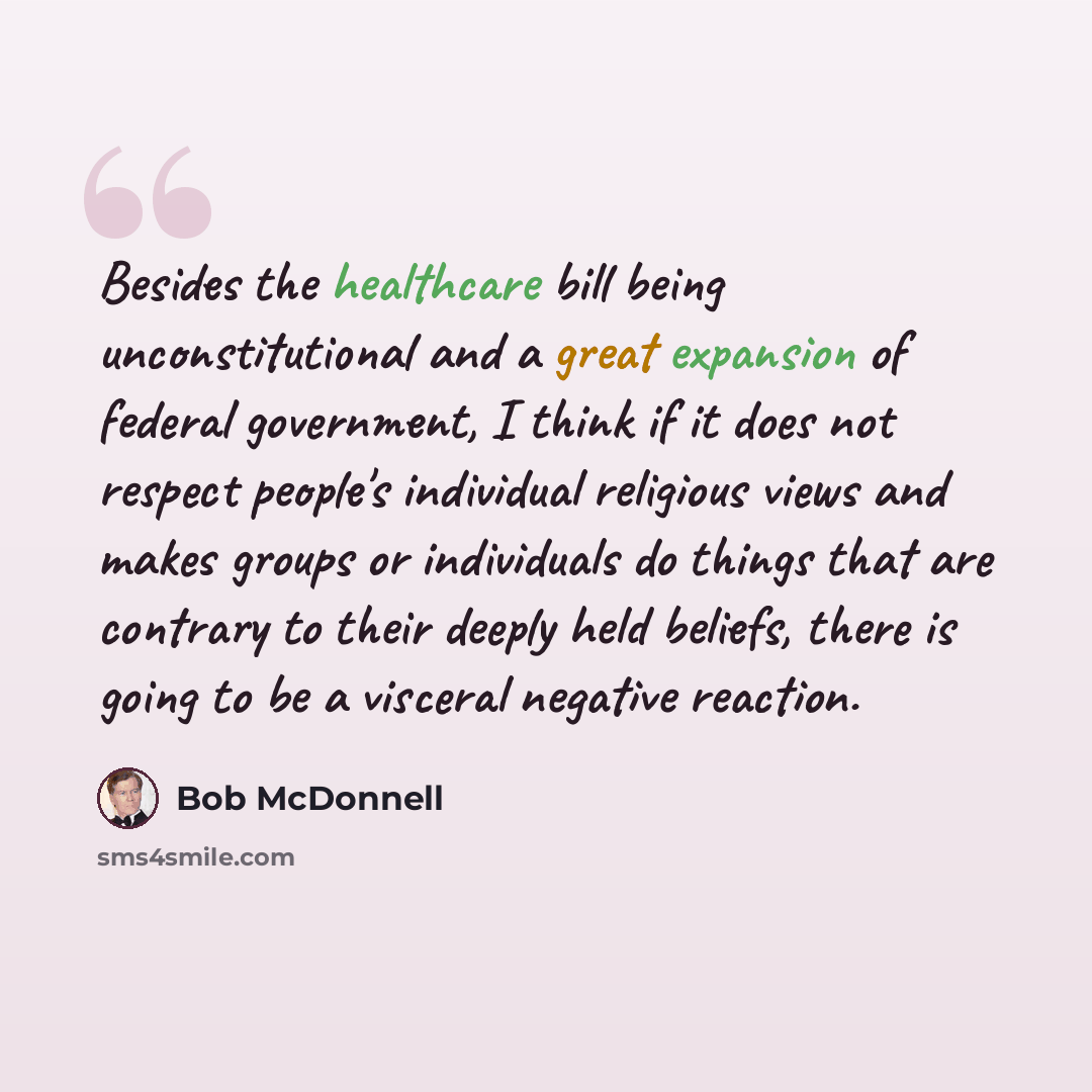 “Besides the healthcare bill being unconstitutional and a great expansion of federal government, I think if it does not respect people's individual religious views and makes groups or individuals do things that are contrary to their deeply held beliefs, there is going to be a visceral negative…” quote by Bob McDonnell