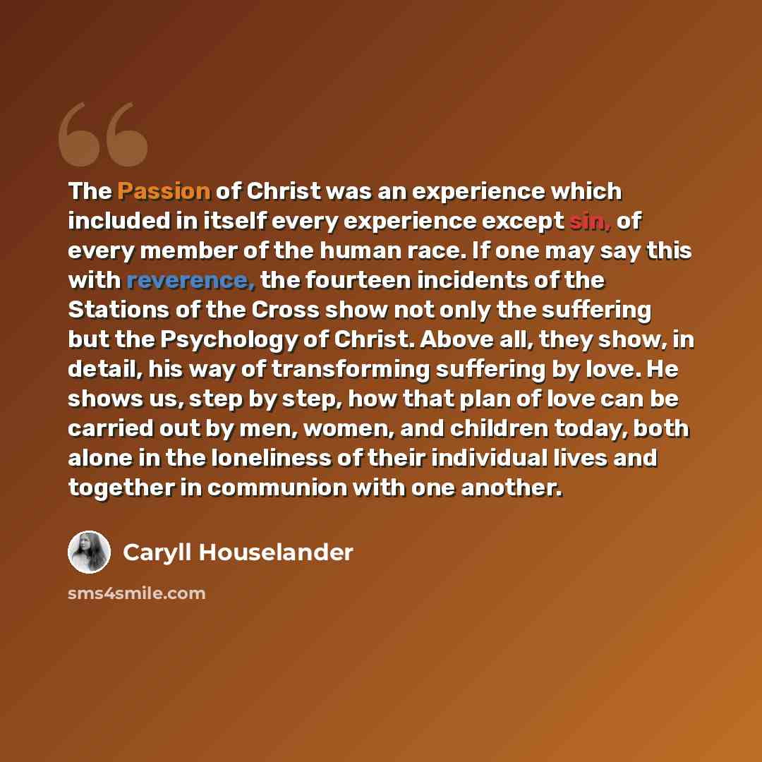 “The Passion of Christ was an experience which included in itself every experience except sin, of every member of the human race. If one may say this with reverence, the fourteen incidents of the Stations of the Cross show not only the suffering but the Psychology of Christ. Above all, they show…” quote by Caryll Houselander