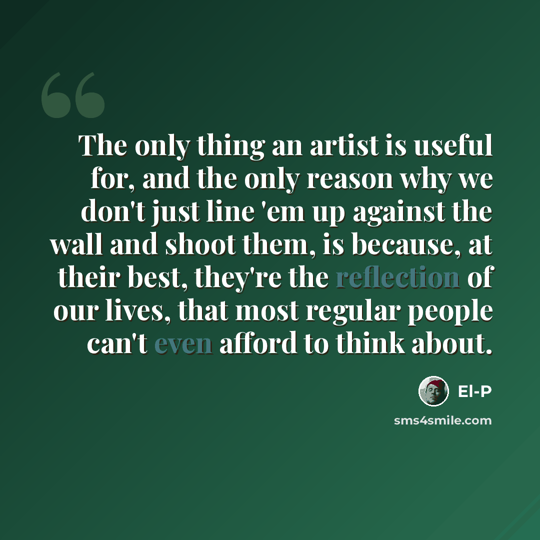 “The only thing an artist is useful for, and the only reason why we don't just line 'em up against the wall and shoot them, is because, at their best, they're the reflection of our lives, that most regular people can't even afford to think about.” quote by El-P