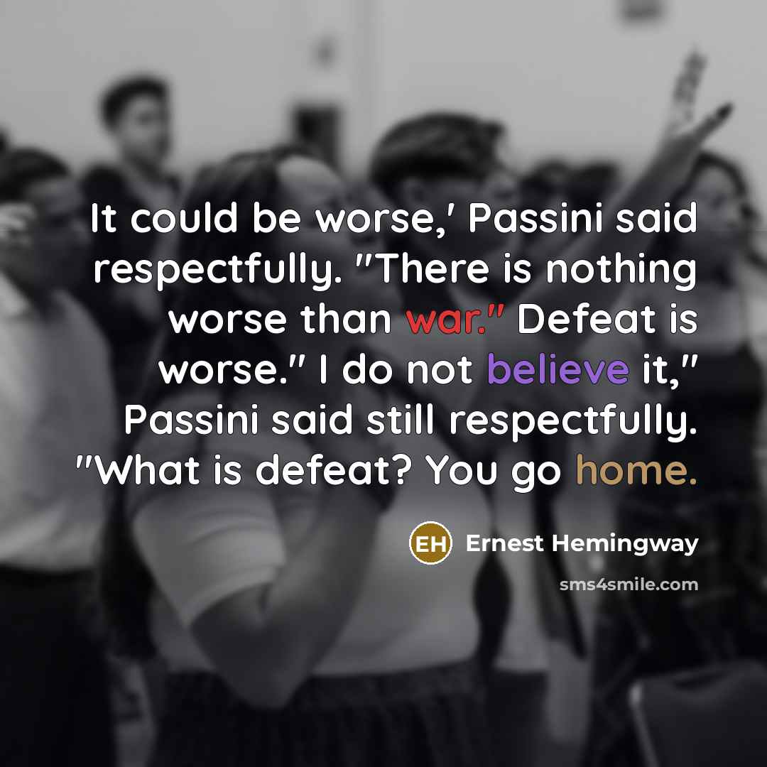 “It could be worse,' Passini said respectfully. "There is nothing worse than war." Defeat is worse." I do not believe it," Passini said still respectfully. "What is defeat? You go home.” quote by Ernest Hemingway