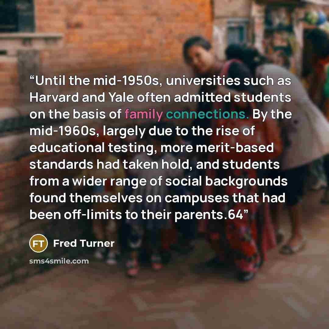 “Until the mid-1950s, universities such as Harvard and Yale often admitted students on the basis of family connections. By the mid-1960s, largely due to the rise of educational testing, more merit-based standards had taken hold, and students from a wider range of social backgrounds found themselves…” quote by Fred Turner