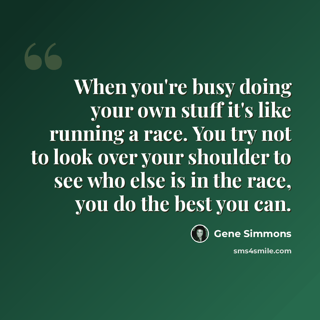 “When you're busy doing your own stuff it's like running a race. You try not to look over your shoulder to see who else is in the race, you do the best you can.” quote by Gene Simmons