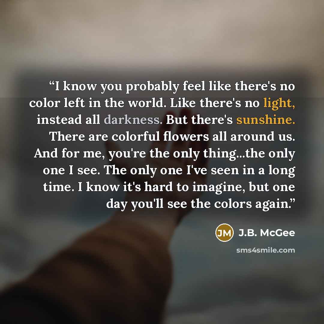 “I know you probably feel like there's no color left in the world. Like there's no light, instead all darkness. But there's sunshine. There are colorful flowers all around us. And for me, you're the only thing...the only one I see. The only one I've seen in a long time. I know it's hard to imagine…” quote by J.B. McGee