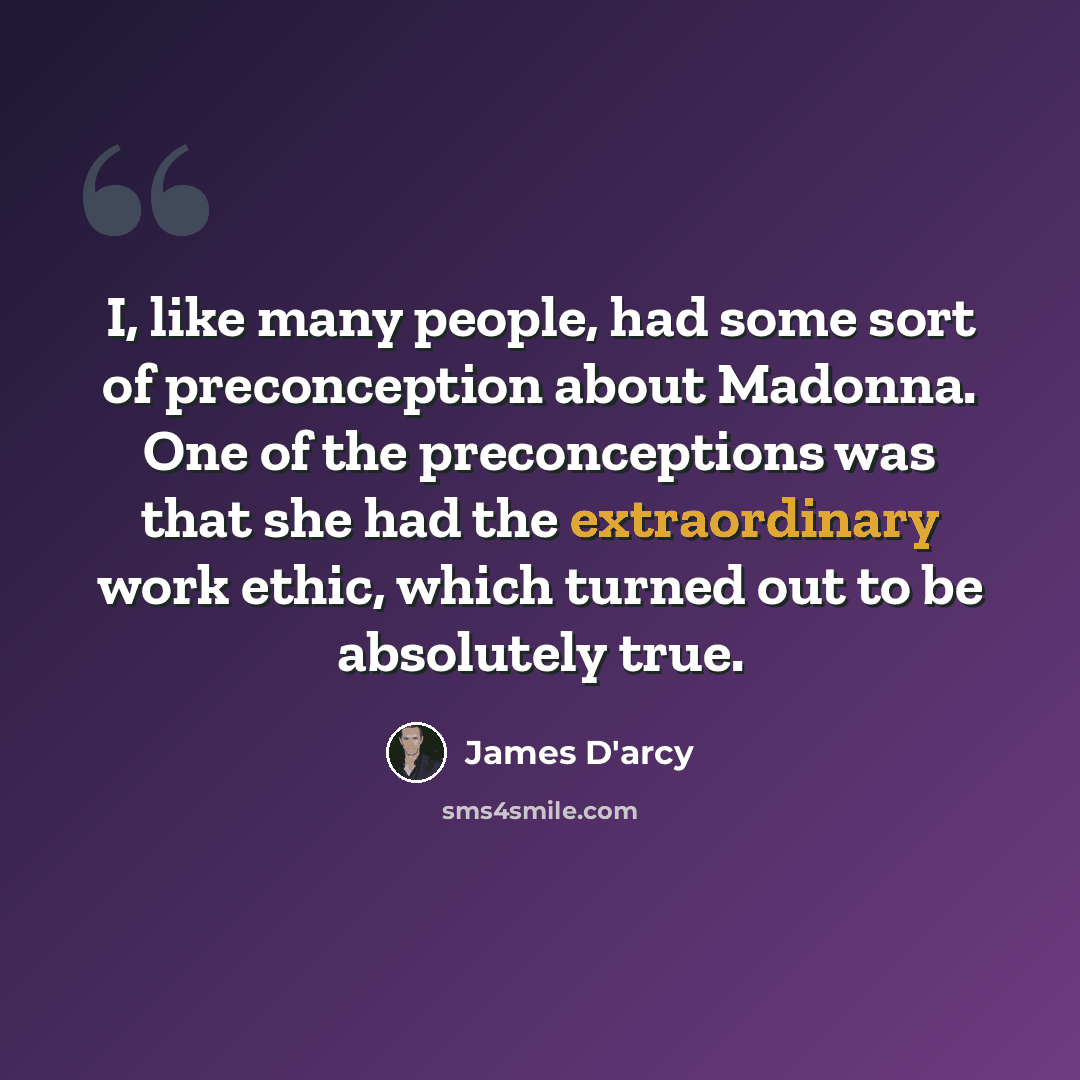“I, like many people, had some sort of preconception about Madonna. One of the preconceptions was that she had the extraordinary work ethic, which turned out to be absolutely true.” quote by James D'arcy