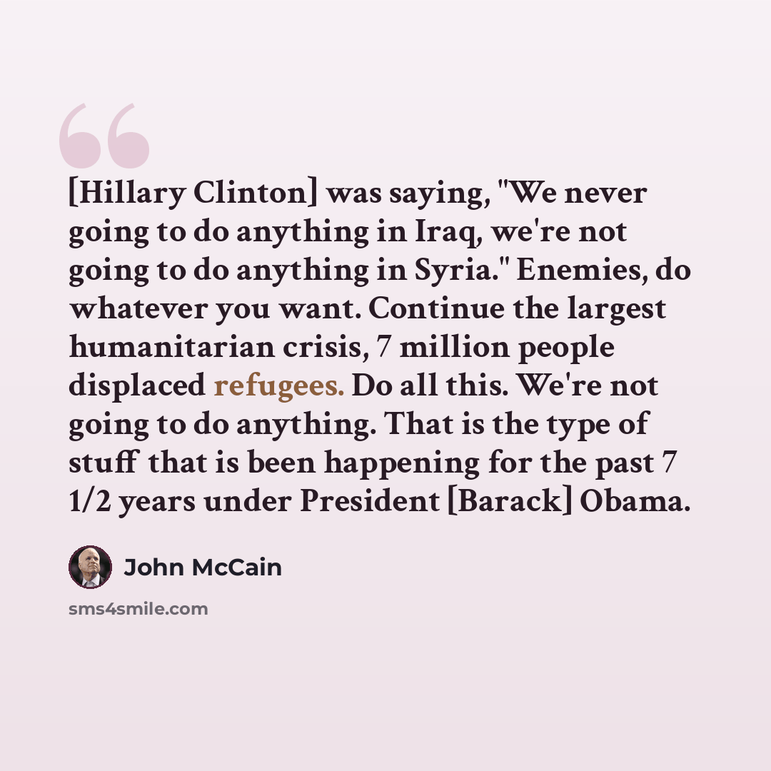 “[Hillary Clinton] was saying, "We never going to do anything in Iraq, we're not going to do anything in Syria." Enemies, do whatever you want. Continue the largest humanitarian crisis, 7 million people displaced refugees. Do all this. We're not going to do anything. That is the type of stuff that…” quote by John McCain