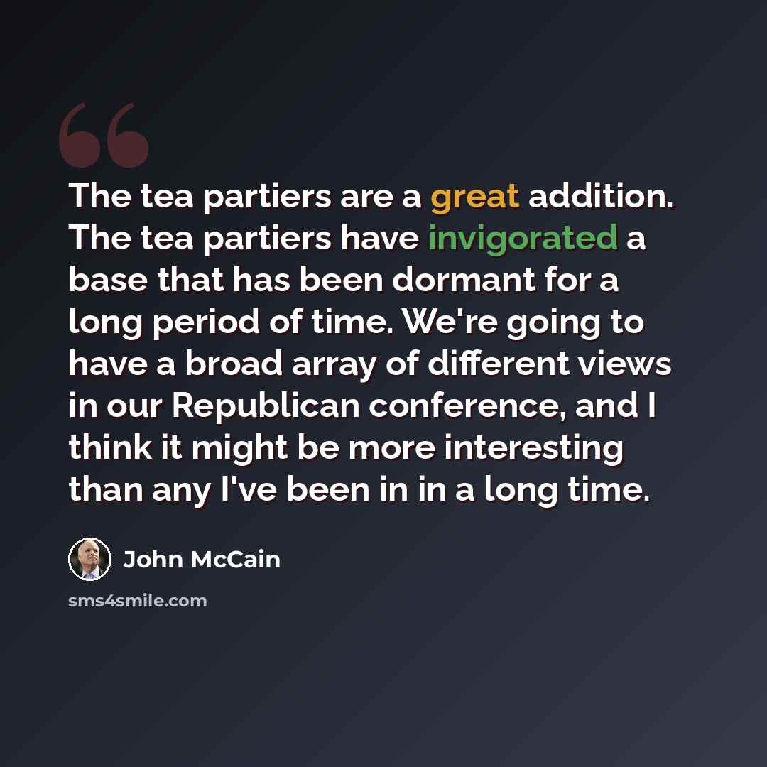 “The tea partiers are a great addition. The tea partiers have invigorated a base that has been dormant for a long period of time. We're going to have a broad array of different views in our Republican conference, and I think it might be more interesting than any I've been in in a long time.” quote by John McCain