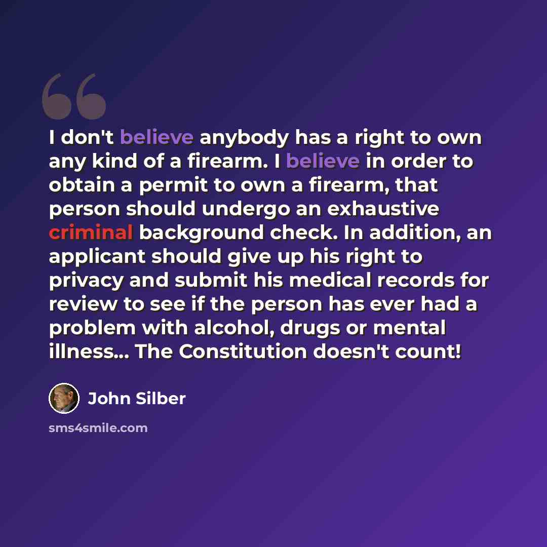 “I don't believe anybody has a right to own any kind of a firearm. I believe in order to obtain a permit to own a firearm, that person should undergo an exhaustive criminal background check. In addition, an applicant should give up his right to privacy and submit his medical records for review to…” quote by John Silber