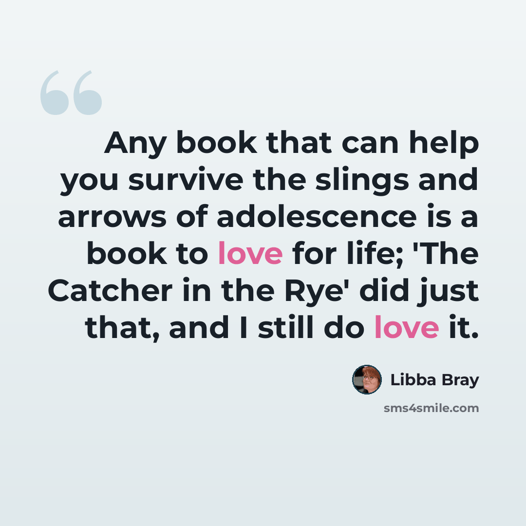 “Any book that can help you survive the slings and arrows of adolescence is a book to love for life; 'The Catcher in the Rye' did just that, and I still do love it.” quote by Libba Bray